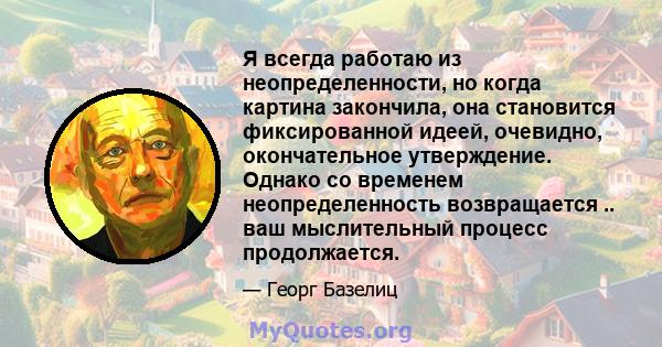 Я всегда работаю из неопределенности, но когда картина закончила, она становится фиксированной идеей, очевидно, окончательное утверждение. Однако со временем неопределенность возвращается .. ваш мыслительный процесс