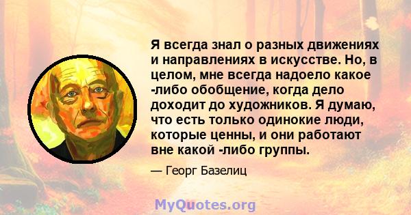 Я всегда знал о разных движениях и направлениях в искусстве. Но, в целом, мне всегда надоело какое -либо обобщение, когда дело доходит до художников. Я думаю, что есть только одинокие люди, которые ценны, и они работают 