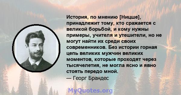 История, по мнению [Ницше], принадлежит тому, кто сражается с великой борьбой, и кому нужны примеры, учителя и утешители, но не могут найти их среди своих современников. Без истории горная цепь великих мужчин великих