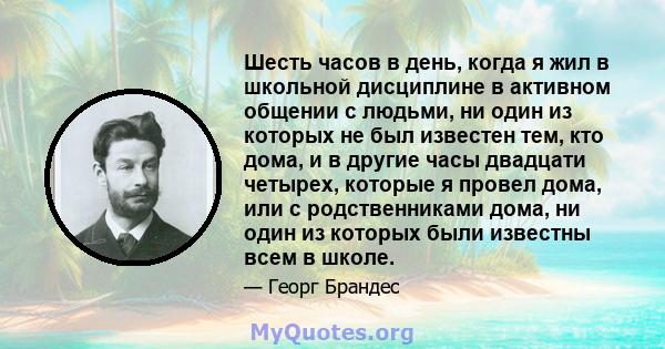 Шесть часов в день, когда я жил в школьной дисциплине в активном общении с людьми, ни один из которых не был известен тем, кто дома, и в другие часы двадцати четырех, которые я провел дома, или с родственниками дома, ни 