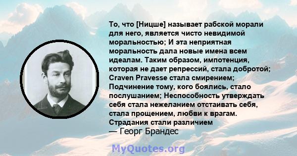 То, что [Ницше] называет рабской морали для него, является чисто невидимой моральностью; И эта неприятная моральность дала новые имена всем идеалам. Таким образом, импотенция, которая не дает репрессий, стала добротой;