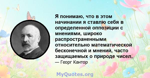 Я понимаю, что в этом начинании я ставлю себя в определенной оппозиции с мнениями, широко распространенными относительно математической бесконечной и мнений, часто защищаемых о природе чисел.