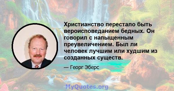 Христианство перестало быть вероисповеданием бедных. Он говорил с напыщенным преувеличением. Был ли человек лучшим или худшим из созданных существ.