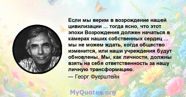 Если мы верим в возрождение нашей цивилизации ... тогда ясно, что этот эпохи Возрождения должен начаться в камерах наших собственных сердец ... мы не можем ждать, когда общество изменится, или наши учреждения будут