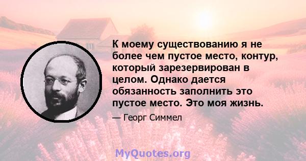 К моему существованию я не более чем пустое место, контур, который зарезервирован в целом. Однако дается обязанность заполнить это пустое место. Это моя жизнь.