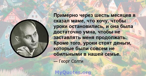 Примерно через шесть месяцев я сказал маме, что хочу, чтобы уроки остановились, и она была достаточно умна, чтобы не заставлять меня продолжать. Кроме того, уроки стоят деньги, которые были совсем не обильными в нашей