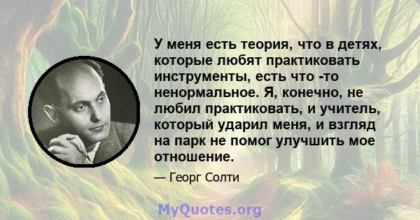 У меня есть теория, что в детях, которые любят практиковать инструменты, есть что -то ненормальное. Я, конечно, не любил практиковать, и учитель, который ударил меня, и взгляд на парк не помог улучшить мое отношение.