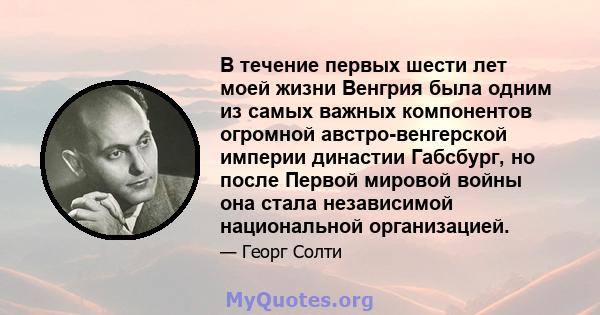 В течение первых шести лет моей жизни Венгрия была одним из самых важных компонентов огромной австро-венгерской империи династии Габсбург, но после Первой мировой войны она стала независимой национальной организацией.