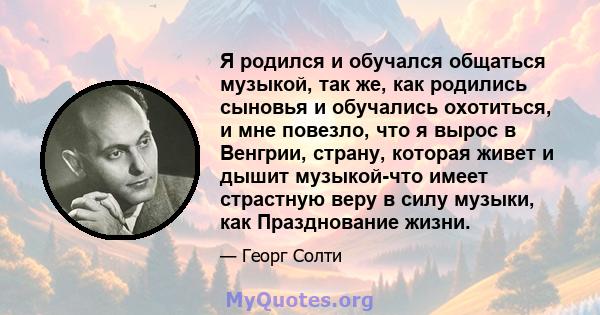 Я родился и обучался общаться музыкой, так же, как родились сыновья и обучались охотиться, и мне повезло, что я вырос в Венгрии, страну, которая живет и дышит музыкой-что имеет страстную веру в силу музыки, как