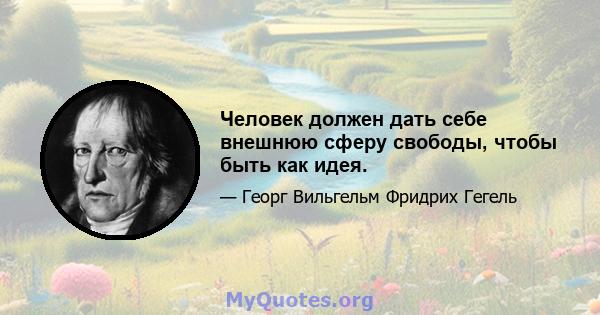 Человек должен дать себе внешнюю сферу свободы, чтобы быть как идея.