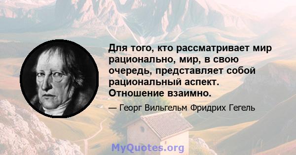 Для того, кто рассматривает мир рационально, мир, в свою очередь, представляет собой рациональный аспект. Отношение взаимно.