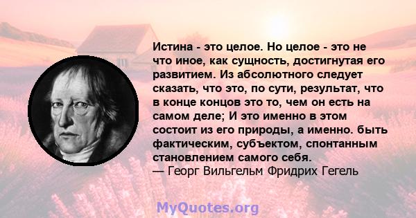 Истина - это целое. Но целое - это не что иное, как сущность, достигнутая его развитием. Из абсолютного следует сказать, что это, по сути, результат, что в конце концов это то, чем он есть на самом деле; И это именно в