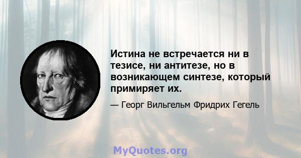 Истина не встречается ни в тезисе, ни антитезе, но в возникающем синтезе, который примиряет их.