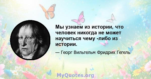 Мы узнаем из истории, что человек никогда не может научиться чему -либо из истории.