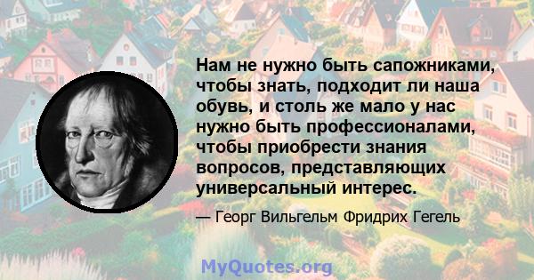 Нам не нужно быть сапожниками, чтобы знать, подходит ли наша обувь, и столь же мало у нас нужно быть профессионалами, чтобы приобрести знания вопросов, представляющих универсальный интерес.