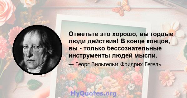 Отметьте это хорошо, вы гордые люди действия! В конце концов, вы - только бессознательные инструменты людей мысли.