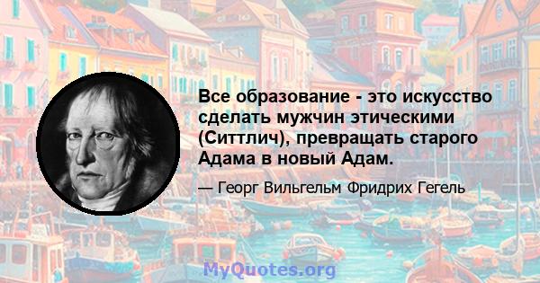 Все образование - это искусство сделать мужчин этическими (Ситтлич), превращать старого Адама в новый Адам.