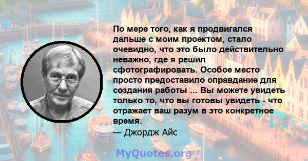 По мере того, как я продвигался дальше с моим проектом, стало очевидно, что это было действительно неважно, где я решил сфотографировать. Особое место просто предоставило оправдание для создания работы ... Вы можете