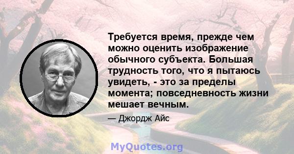 Требуется время, прежде чем можно оценить изображение обычного субъекта. Большая трудность того, что я пытаюсь увидеть, - это за пределы момента; повседневность жизни мешает вечным.