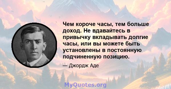 Чем короче часы, тем больше доход. Не вдавайтесь в привычку вкладывать долгие часы, или вы можете быть установлены в постоянную подчиненную позицию.