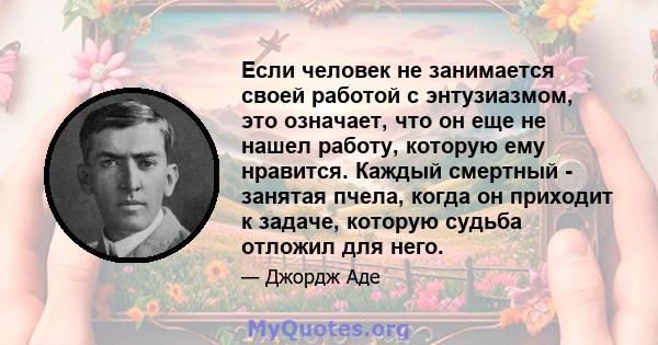 Если человек не занимается своей работой с энтузиазмом, это означает, что он еще не нашел работу, которую ему нравится. Каждый смертный - занятая пчела, когда он приходит к задаче, которую судьба отложил для него.