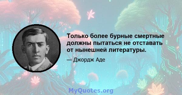 Только более бурные смертные должны пытаться не отставать от нынешней литературы.