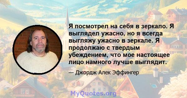 Я посмотрел на себя в зеркало. Я выглядел ужасно, но я всегда выгляжу ужасно в зеркале. Я продолжаю с твердым убеждением, что мое настоящее лицо намного лучше выглядит.