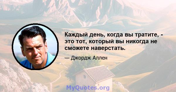 Каждый день, когда вы тратите, - это тот, который вы никогда не сможете наверстать.