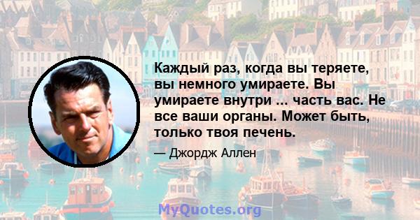 Каждый раз, когда вы теряете, вы немного умираете. Вы умираете внутри ... часть вас. Не все ваши органы. Может быть, только твоя печень.