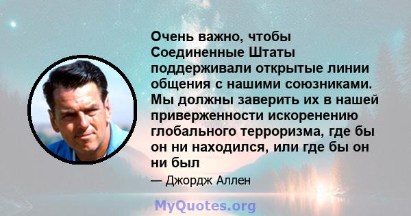 Очень важно, чтобы Соединенные Штаты поддерживали открытые линии общения с нашими союзниками. Мы должны заверить их в нашей приверженности искоренению глобального терроризма, где бы он ни находился, или где бы он ни был