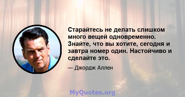 Старайтесь не делать слишком много вещей одновременно. Знайте, что вы хотите, сегодня и завтра номер один. Настойчиво и сделайте это.