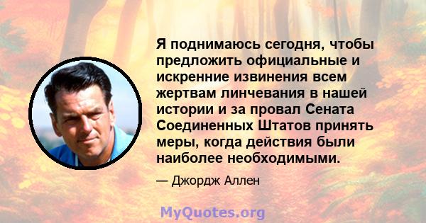 Я поднимаюсь сегодня, чтобы предложить официальные и искренние извинения всем жертвам линчевания в нашей истории и за провал Сената Соединенных Штатов принять меры, когда действия были наиболее необходимыми.