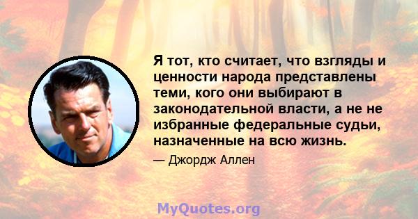 Я тот, кто считает, что взгляды и ценности народа представлены теми, кого они выбирают в законодательной власти, а не не избранные федеральные судьи, назначенные на всю жизнь.