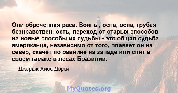 Они обреченная раса. Войны, оспа, оспа, грубая безнравственность, переход от старых способов на новые способы их судьбы - это общая судьба американца, независимо от того, плавает он на север, скачет по равнине на западе 