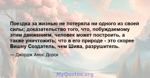 Поездка за жизнью не потеряла ни одного из своей силы; доказательство того, что, побуждаемому этим движением, человек может построить, а также уничтожить; что в его природе - это скорее Вишну Создатель, чем Шива,