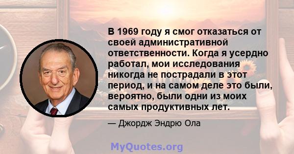 В 1969 году я смог отказаться от своей административной ответственности. Когда я усердно работал, мои исследования никогда не пострадали в этот период, и на самом деле это были, вероятно, были одни из моих самых