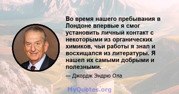 Во время нашего пребывания в Лондоне впервые я смог установить личный контакт с некоторыми из органических химиков, чьи работы я знал и восхищался из литературы. Я нашел их самыми добрыми и полезными.