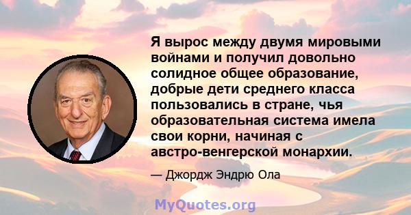 Я вырос между двумя мировыми войнами и получил довольно солидное общее образование, добрые дети среднего класса пользовались в стране, чья образовательная система имела свои корни, начиная с австро-венгерской монархии.