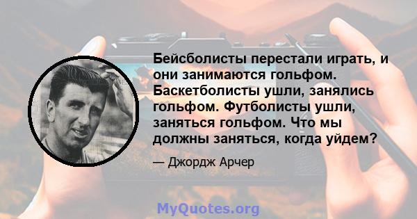 Бейсболисты перестали играть, и они занимаются гольфом. Баскетболисты ушли, занялись гольфом. Футболисты ушли, заняться гольфом. Что мы должны заняться, когда уйдем?