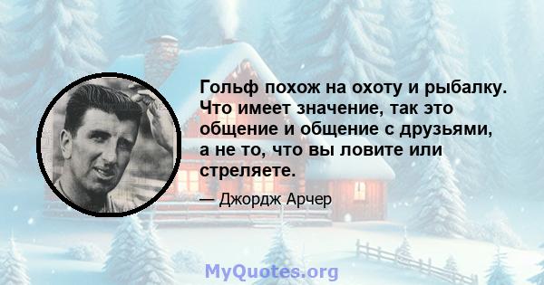 Гольф похож на охоту и рыбалку. Что имеет значение, так это общение и общение с друзьями, а не то, что вы ловите или стреляете.