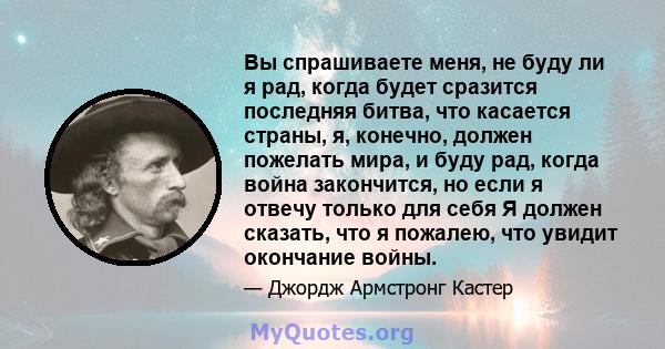 Вы спрашиваете меня, не буду ли я рад, когда будет сразится последняя битва, что касается страны, я, конечно, должен пожелать мира, и буду рад, когда война закончится, но если я отвечу только для себя Я должен сказать,