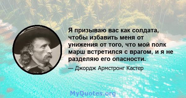 Я призываю вас как солдата, чтобы избавить меня от унижения от того, что мой полк марш встретился с врагом, и я не разделяю его опасности.