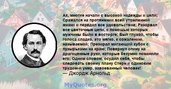 Ах, многие начали с высокой надежды и цели; Сражался на протяжении всей утомленной жизни и передал все удовольствие; Разорвал все цветочные цепи, с помощью которых мужчины были в восторге; Был глухой, чтобы голоса