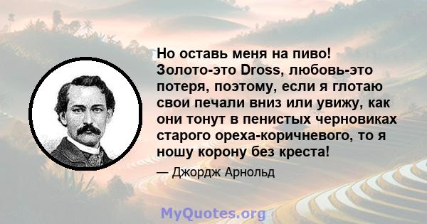 Но оставь меня на пиво! Золото-это Dross, любовь-это потеря, поэтому, если я глотаю свои печали вниз или увижу, как они тонут в пенистых черновиках старого ореха-коричневого, то я ношу корону без креста!