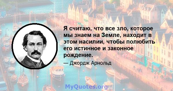 Я считаю, что все зло, которое мы знаем на Земле, находит в этом насилии, чтобы полюбить его истинное и законное рождение.