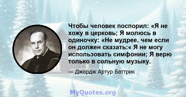 Чтобы человек поспорил: «Я не хожу в церковь; Я молюсь в одиночку: «Не мудрее, чем если он должен сказать:« Я не могу использовать симфонии; Я верю только в сольную музыку.