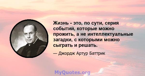 Жизнь - это, по сути, серия событий, которые можно прожить, а не интеллектуальные загадки, с которыми можно сыграть и решать.