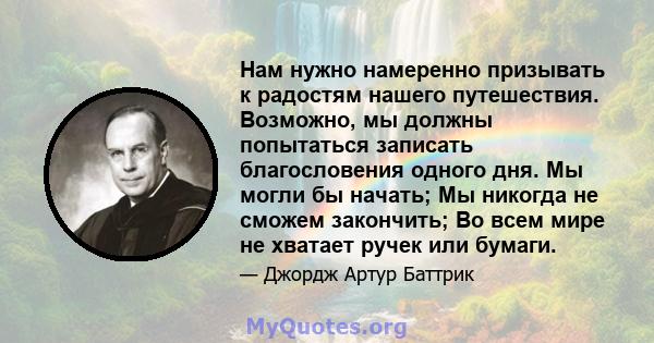 Нам нужно намеренно призывать к радостям нашего путешествия. Возможно, мы должны попытаться записать благословения одного дня. Мы могли бы начать; Мы никогда не сможем закончить; Во всем мире не хватает ручек или бумаги.