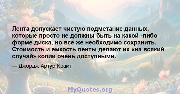 Лента допускает чистую подметание данных, которые просто не должны быть на какой -либо форме диска, но все же необходимо сохранить. Стоимость и емкость ленты делают их «на всякий случай» копии очень доступными.