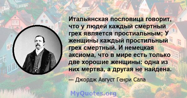 Итальянская пословица говорит, что у людей каждый смертный грех является простиальным; У женщины каждый простильный грех смертный. И немецкая аксиома, что в мире есть только две хорошие женщины: одна из них мертва, а